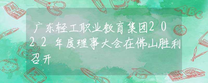 廣東輕工職業(yè)教育集團(tuán)2022年度理事大會(huì)在佛山勝利召開