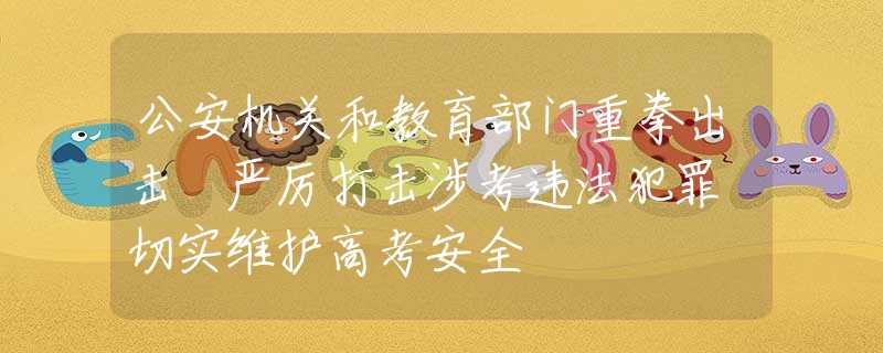 公安機(jī)關(guān)和教育部門重拳出擊 嚴(yán)厲打擊涉考違法犯罪 切實(shí)維護(hù)高考安全