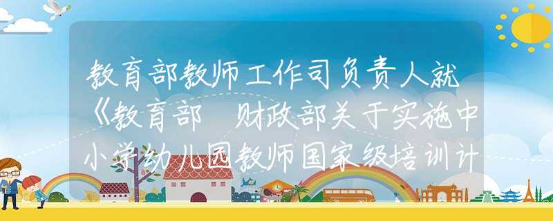 教育部教師工作司負(fù)責(zé)人就《教育部 財政部關(guān)于實施中小學(xué)幼兒園教師國家級培訓(xùn)計劃（2021—2025年）的通知》答記者問