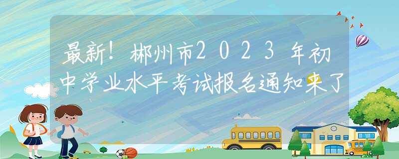 最新！郴州市2023年初中學(xué)業(yè)水平考試報(bào)名通知來(lái)了