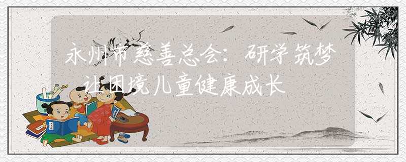 永州市慈善總會(huì)：研學(xué)筑夢 讓困境兒童健康成長