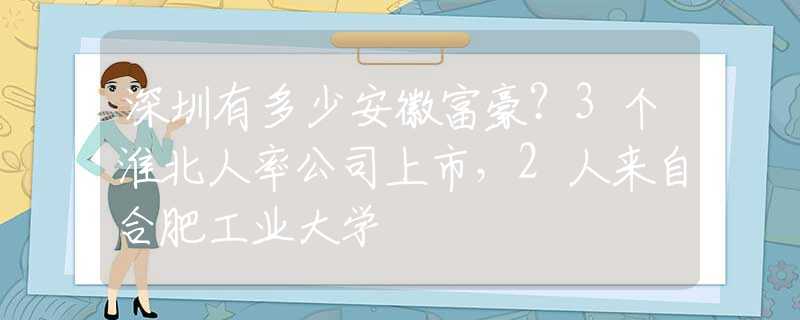 深圳有多少安徽富豪？3個淮北人率公司上市，2人來自合肥工業(yè)大學