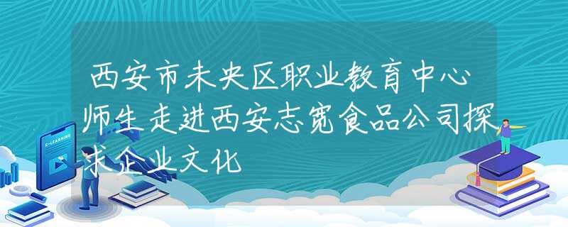 西安市未央?yún)^(qū)職業(yè)教育中心師生走進(jìn)西安志寬食品公司探求企業(yè)文化