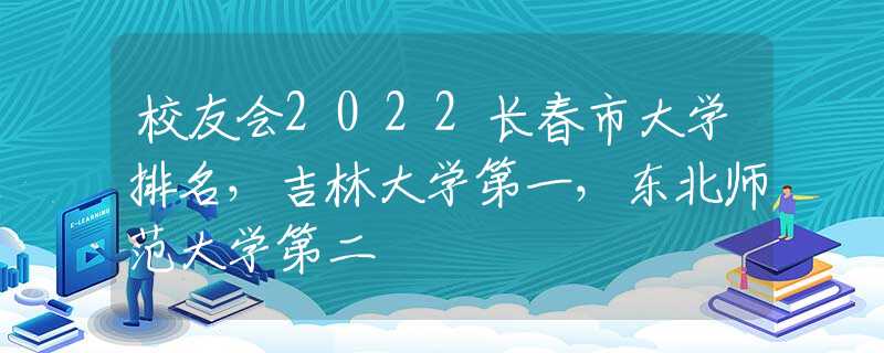 校友會2022長春市大學(xué)排名，吉林大學(xué)第一，東北師范大學(xué)第二