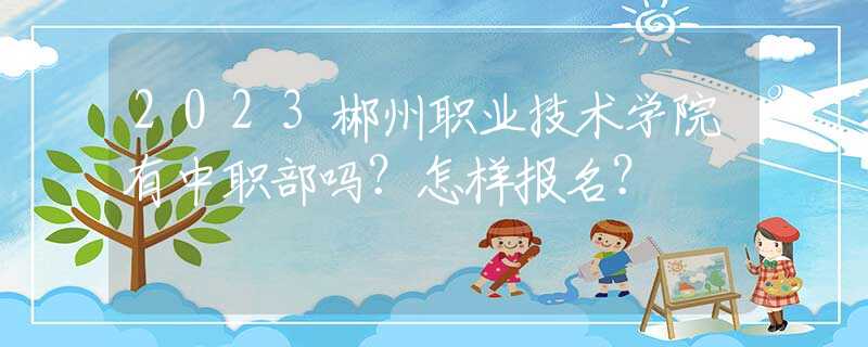 2023郴州職業(yè)技術學院有中職部嗎？怎樣報名？