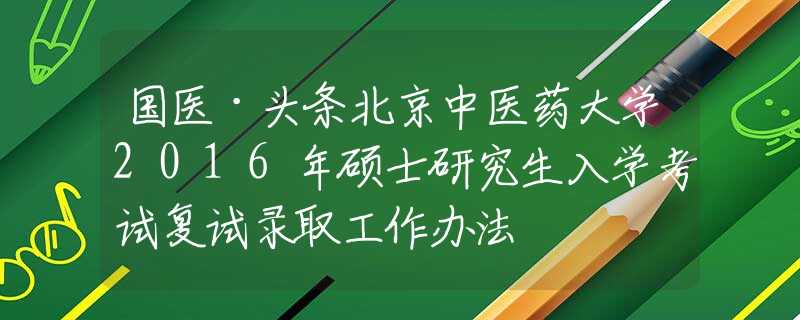 國(guó)醫(yī)·頭條北京中醫(yī)藥大學(xué)2016年碩士研究生入學(xué)考試復(fù)試錄取工作辦法