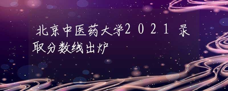 北京中醫(yī)藥大學(xué)2021錄取分?jǐn)?shù)線出爐
