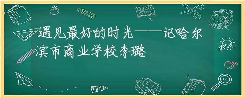 遇見最好的時(shí)光——記哈爾濱市商業(yè)學(xué)校李璐