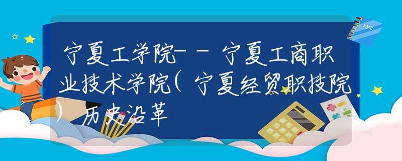 寧夏工學(xué)院--寧夏工商職業(yè)技術(shù)學(xué)院(寧夏經(jīng)貿(mào)職技院)歷史沿革