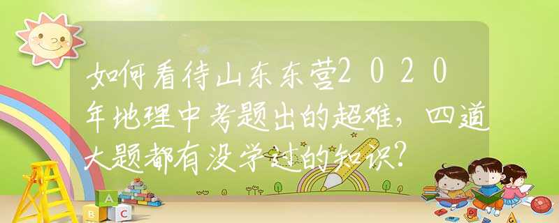 如何看待山東東營2020年地理中考題出的超難，四道大題都有沒學過的知識?