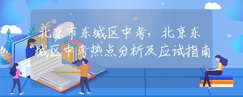 北京市東城區(qū)中考，北京東城區(qū)中考熱點分析及應(yīng)試指南