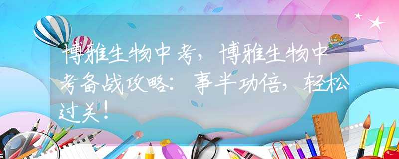 博雅生物中考，博雅生物中考備戰(zhàn)攻略：事半功倍，輕松過關(guān)！