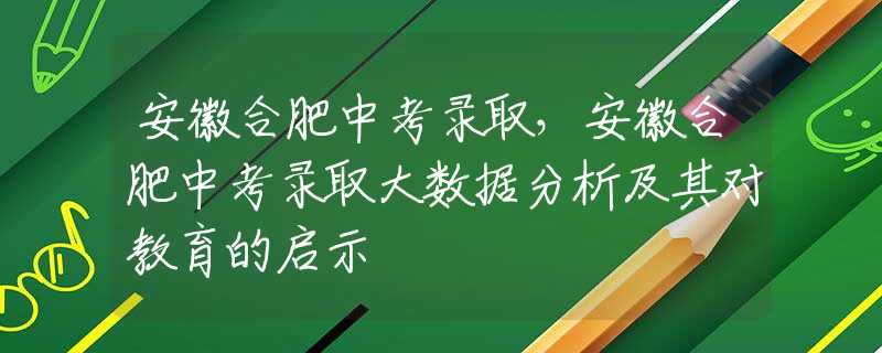 安徽合肥中考錄取，安徽合肥中考錄取大數(shù)據(jù)分析及其對(duì)教育的啟示