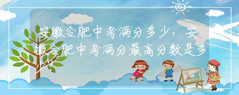 安徽合肥中考滿分多少，安徽合肥中考滿分最高分?jǐn)?shù)是多少？