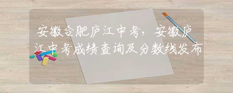 安徽合肥廬江中考，安徽廬江中考成績(jī)查詢及分?jǐn)?shù)線發(fā)布