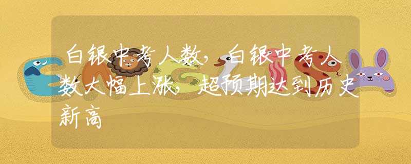 白銀中考人數(shù)，白銀中考人數(shù)大幅上漲，超預(yù)期達到歷史新高
