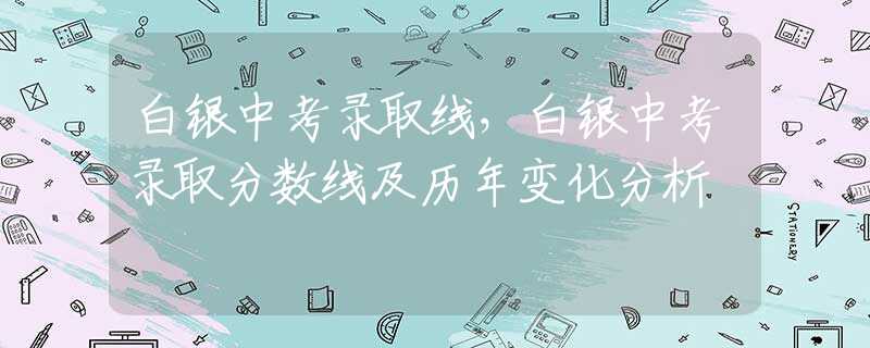 白銀中考錄取線，白銀中考錄取分?jǐn)?shù)線及歷年變化分析