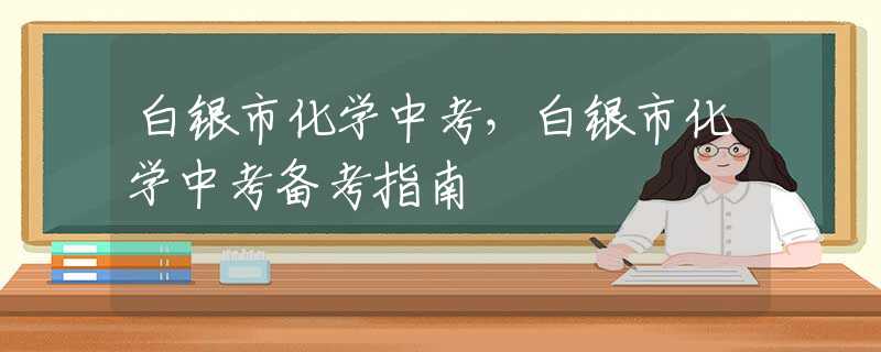 白銀市化學(xué)中考，白銀市化學(xué)中考備考指南