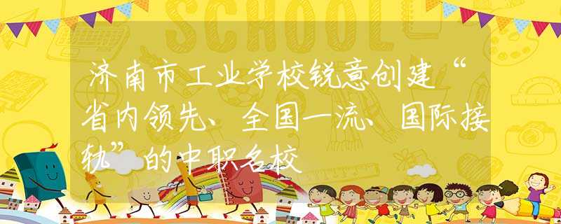 濟南市工業(yè)學校銳意創(chuàng)建“省內領先、全國一流、國際接軌”的中職名校