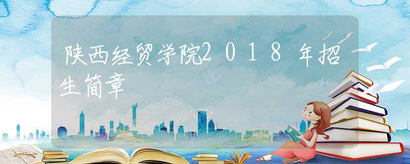陜西經(jīng)貿(mào)學(xué)院2018年招生簡(jiǎn)章