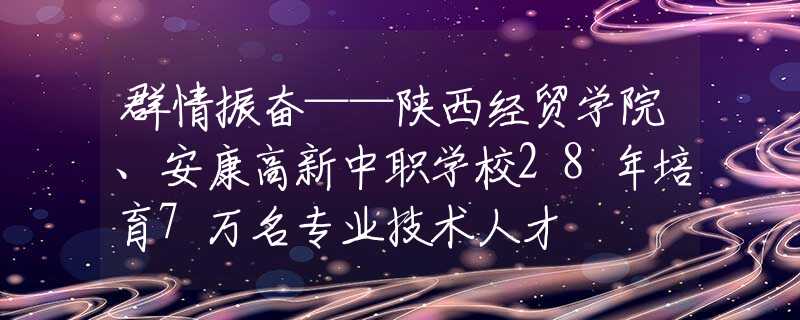 群情振奮——陜西經(jīng)貿(mào)學(xué)院、安康高新中職學(xué)校28年培育7萬名專業(yè)技術(shù)人才
