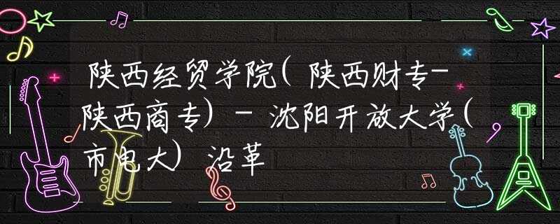 陜西經(jīng)貿(mào)學(xué)院(陜西財專-陜西商專)-沈陽開放大學(xué)(市電大)沿革