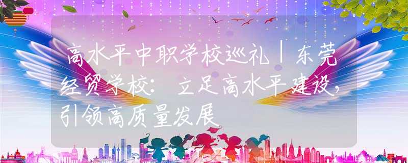 高水平中職學(xué)校巡禮｜東莞經(jīng)貿(mào)學(xué)校：立足高水平建設(shè)，引領(lǐng)高質(zhì)量發(fā)展