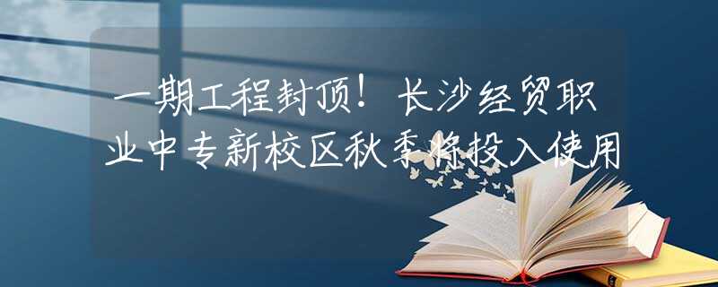 一期工程封頂！長(zhǎng)沙經(jīng)貿(mào)職業(yè)中專新校區(qū)秋季將投入使用