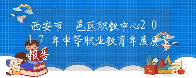 西安市鄠邑區(qū)職教中心2017年中等職業(yè)教育年度質(zhì)量報告