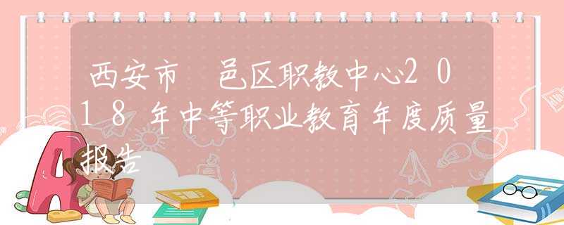 西安市鄠邑區(qū)職教中心2018年中等職業(yè)教育年度質(zhì)量報(bào)告