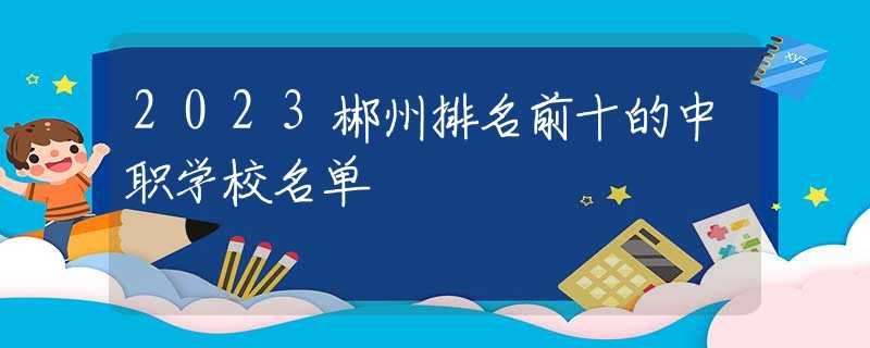 2023郴州排名前十的中職學(xué)校名單