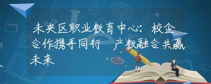 未央?yún)^(qū)職業(yè)教育中心：校企合作攜手同行 產(chǎn)教融合共贏未來