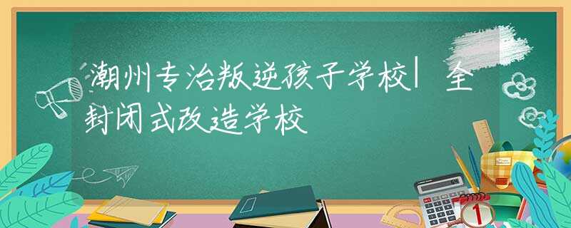 潮州專治叛逆孩子學(xué)校|全封閉式改造學(xué)校