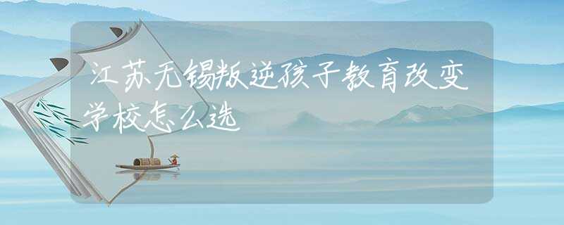 江蘇無錫叛逆孩子教育改變學校怎么選