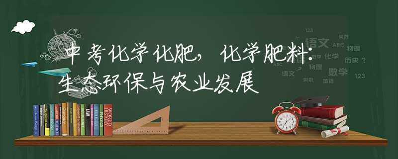 中考化學(xué)化肥，化學(xué)肥料：生態(tài)環(huán)保與農(nóng)業(yè)發(fā)展
