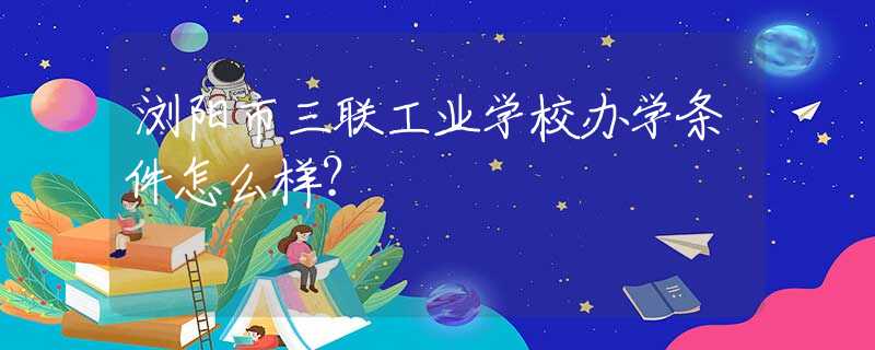 瀏陽市三聯(lián)工業(yè)學(xué)校辦學(xué)條件怎么樣？