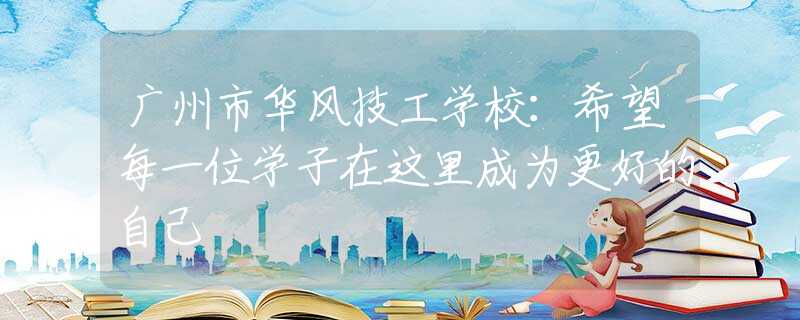 廣州市華風(fēng)技工學(xué)校：希望每一位學(xué)子在這里成為更好的自己