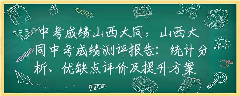中考成績(jī)山西大同，山西大同中考成績(jī)測(cè)評(píng)報(bào)告：統(tǒng)計(jì)分析、優(yōu)缺點(diǎn)評(píng)價(jià)及提升方案