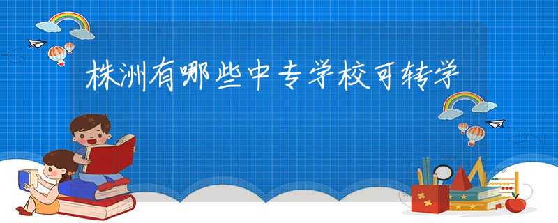 株洲有哪些中專學(xué)校可轉(zhuǎn)學(xué)