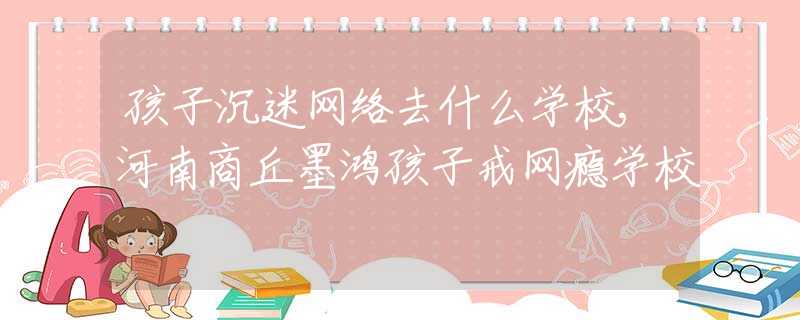 孩子沉迷網絡去什么學校,河南商丘墨鴻孩子戒網癮學校