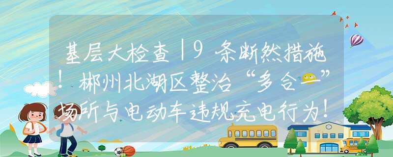 基層大檢查｜9條斷然措施！郴州北湖區(qū)整治“多合一”場所與電動車違規(guī)充電行為！