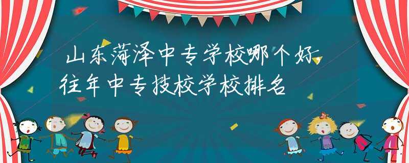 山東菏澤中專學校哪個好,往年中專技校學校排名
