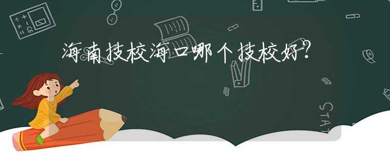 海南技校?？谀膫€(gè)技校好？