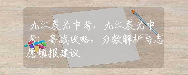 九江晨光中考，九江晨光中考：備戰(zhàn)攻略，分數(shù)解析與志愿填報建議