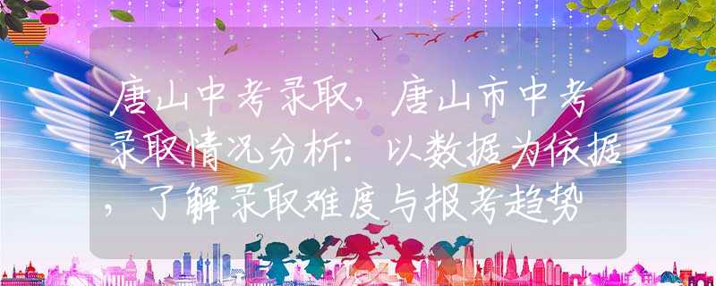 唐山中考錄取，唐山市中考錄取情況分析：以數(shù)據(jù)為依據(jù)，了解錄取難度與報(bào)考趨勢(shì)