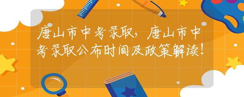 唐山市中考錄取，唐山市中考錄取公布時(shí)間及政策解讀！