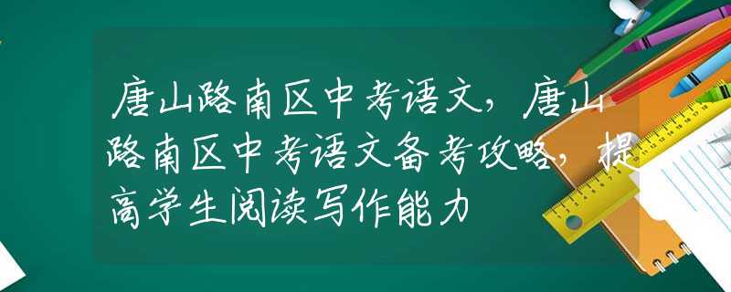 唐山路南區(qū)中考語(yǔ)文，唐山路南區(qū)中考語(yǔ)文備考攻略，提高學(xué)生閱讀寫(xiě)作能力