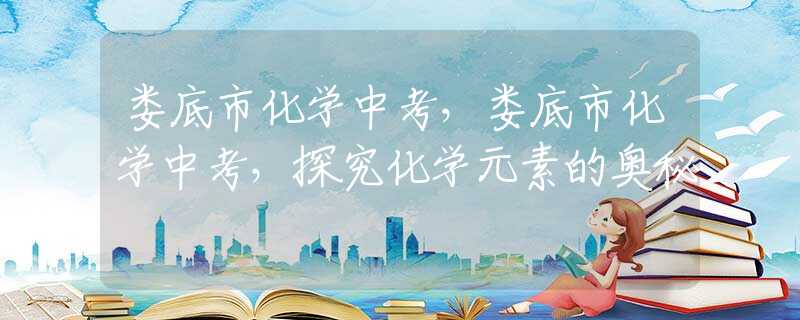 婁底市化學(xué)中考，婁底市化學(xué)中考，探究化學(xué)元素的奧秘