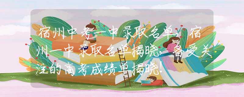 宿州中考一中錄取名單，宿州一中錄取名單揭曉，備受關(guān)注的高考成績單揭曉！