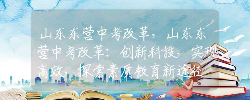 山東東營中考改革，山東東營中考改革：創(chuàng)新科技，實現(xiàn)高效，探索素質(zhì)教育新途徑